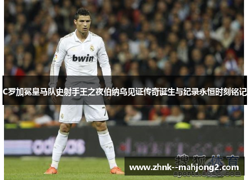 C罗加冕皇马队史射手王之夜伯纳乌见证传奇诞生与纪录永恒时刻铭记 C罗加冕皇马队史射手王之夜伯纳乌见证传奇诞生与纪录永恒时刻铭记