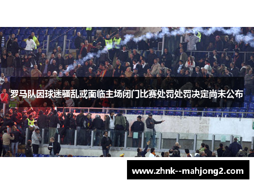 罗马队因球迷骚乱或面临主场闭门比赛处罚处罚决定尚未公布