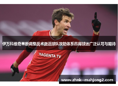 伊万科维奇果断调整战术激活球队攻防体系赢得球迷广泛认可与期待 伊万科维奇果断调整战术激活球队攻防体系赢得球迷广泛认可与期待