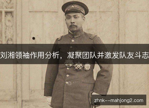 刘湘领袖作用分析，凝聚团队并激发队友斗志